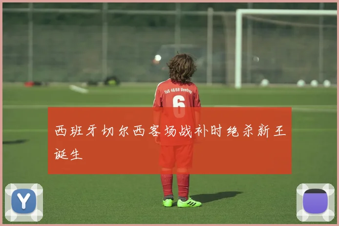西班牙切尔西客场战补时绝杀新王诞生