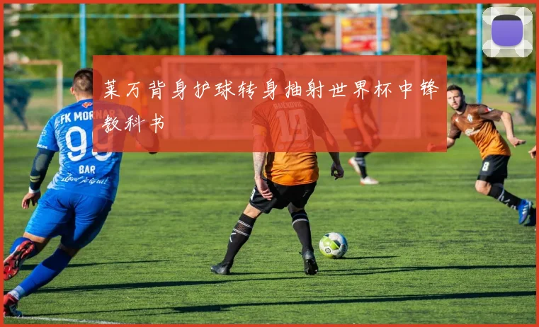 莱万背身护球转身抽射世界杯中锋教科书