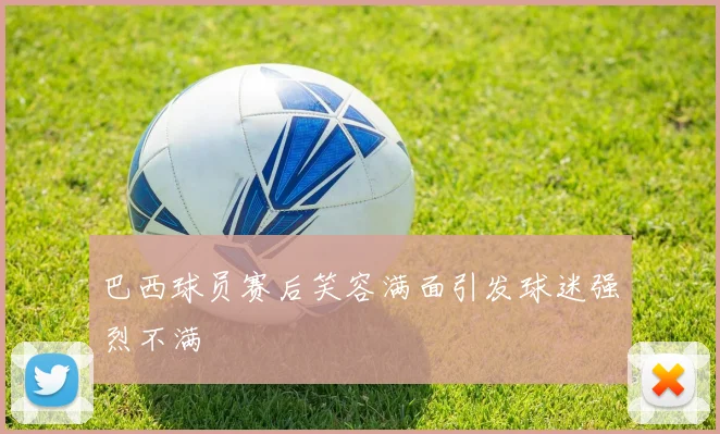 巴西球员赛后笑容满面引发球迷强烈不满