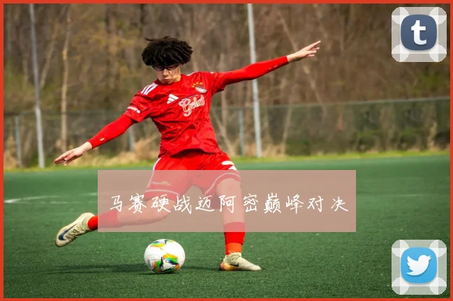 马赛硬战迈阿密巅峰对决