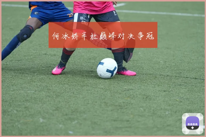 何冰娇辛杜巅峰对决争冠