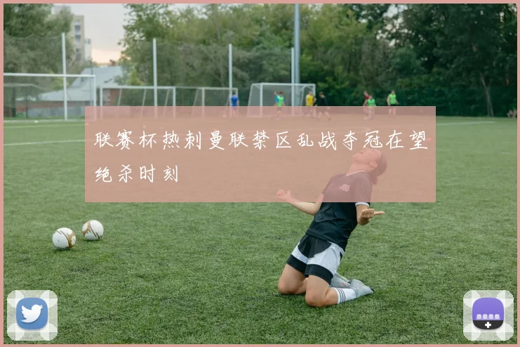 联赛杯热刺曼联禁区乱战夺冠在望绝杀时刻