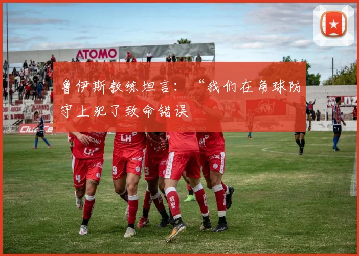 鲁伊斯教练坦言：“我们在角球防守上犯了致命错误