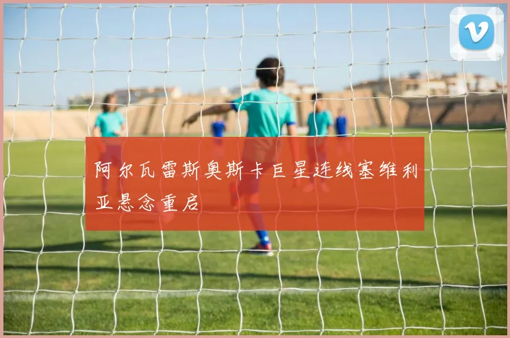 阿尔瓦雷斯奥斯卡巨星连线塞维利亚悬念重启