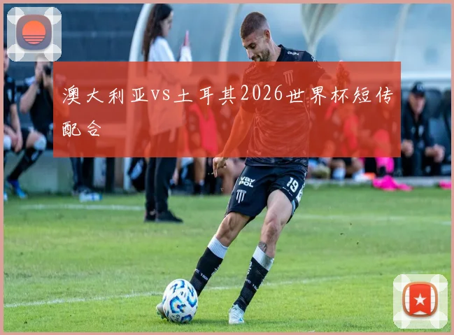 澳大利亚vs土耳其2026世界杯短传配合