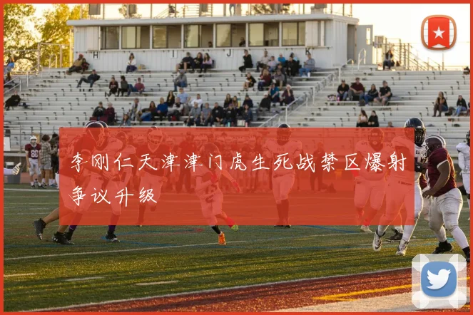 李刚仁天津津门虎生死战禁区爆射争议升级