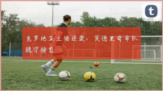 克罗地亚主场逆袭，莫德里奇率队稳守榜首