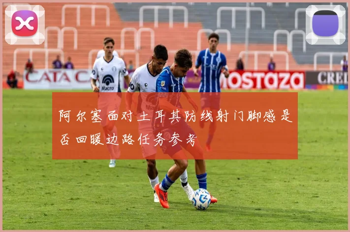 阿尔塞面对土耳其防线射门脚感是否回暖边路任务参考