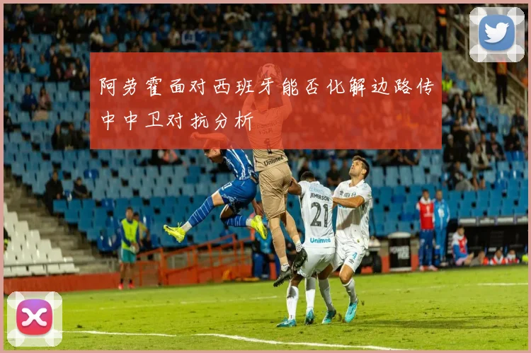 阿劳霍面对西班牙能否化解边路传中中卫对抗分析