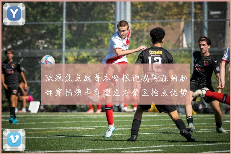 欧冠焦点战哥本哈根迎战阿森纳肋部穿插频率有望左右禁区抢点优势