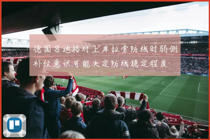 德国吕迪格对上库拉索防线时弱侧补位意识可能决定防线稳定程度