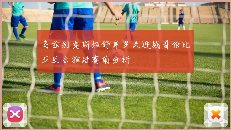 乌兹别克斯坦舒库罗夫迎战哥伦比亚反击推进赛前分析