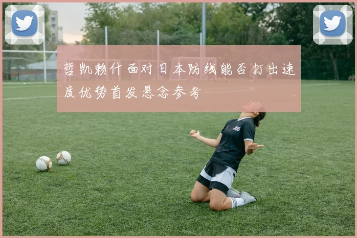 哲凯赖什面对日本防线能否打出速度优势首发悬念参考
