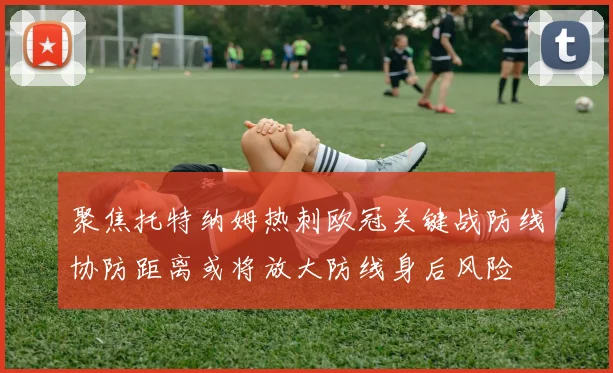 聚焦托特纳姆热刺欧冠关键战防线协防距离或将放大防线身后风险