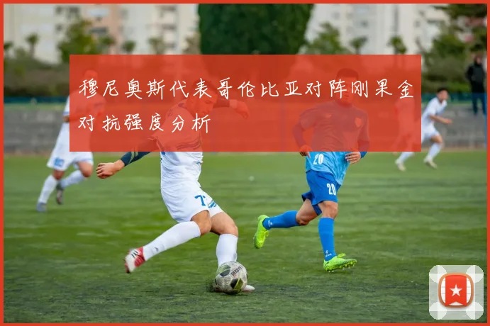 穆尼奥斯代表哥伦比亚对阵刚果金对抗强度分析