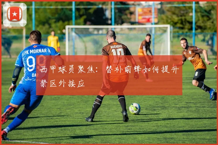 西甲球员聚焦：替补前锋如何提升禁区外接应