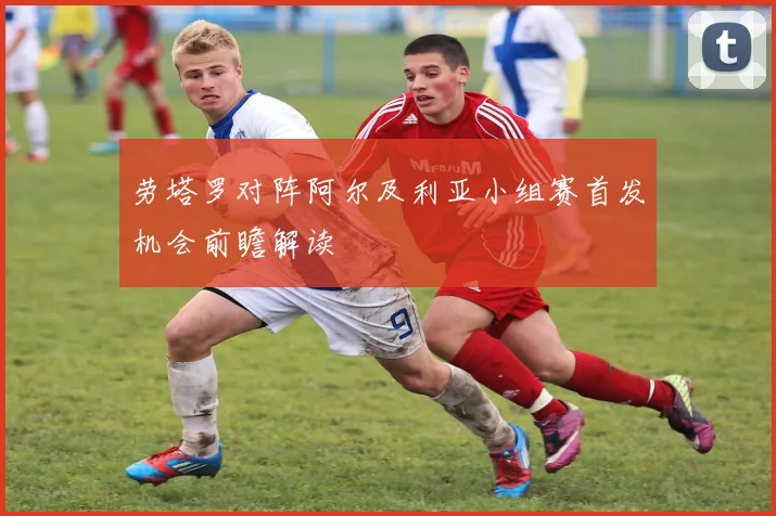 劳塔罗对阵阿尔及利亚小组赛首发机会前瞻解读