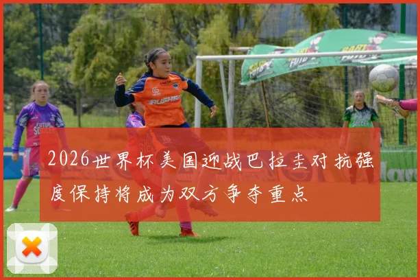 2026世界杯美国迎战巴拉圭对抗强度保持将成为双方争夺重点