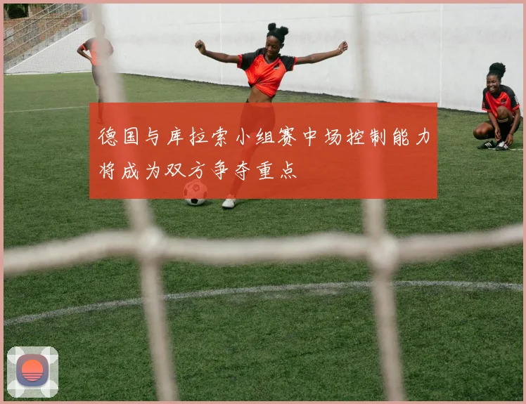 德国与库拉索小组赛中场控制能力将成为双方争夺重点