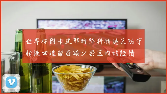 世界杯因卡皮耶对阵科特迪瓦防守转换回追能否减少禁区内的险情