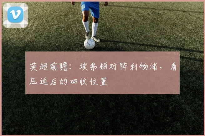 英超前瞻：埃弗顿对阵利物浦，看压迫后的回收位置