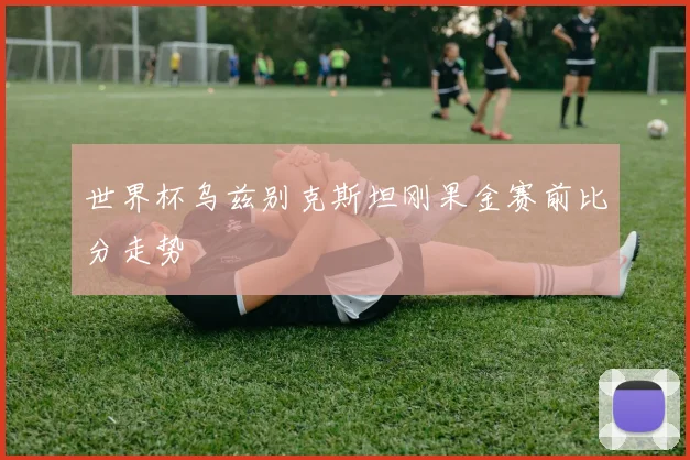 世界杯乌兹别克斯坦刚果金赛前比分走势