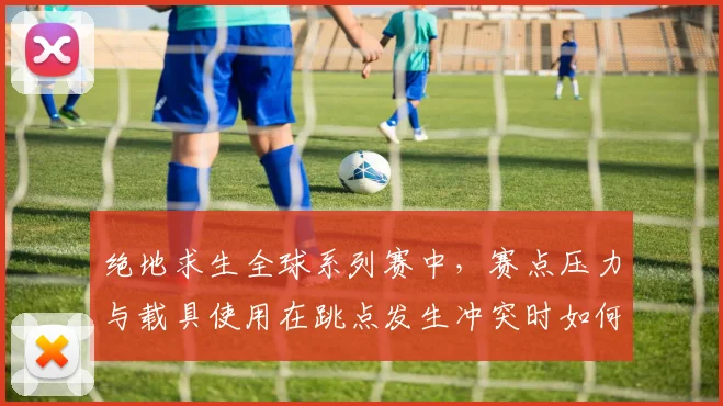 绝地求生全球系列赛中，赛点压力与载具使用在跳点发生冲突时如何互相影响