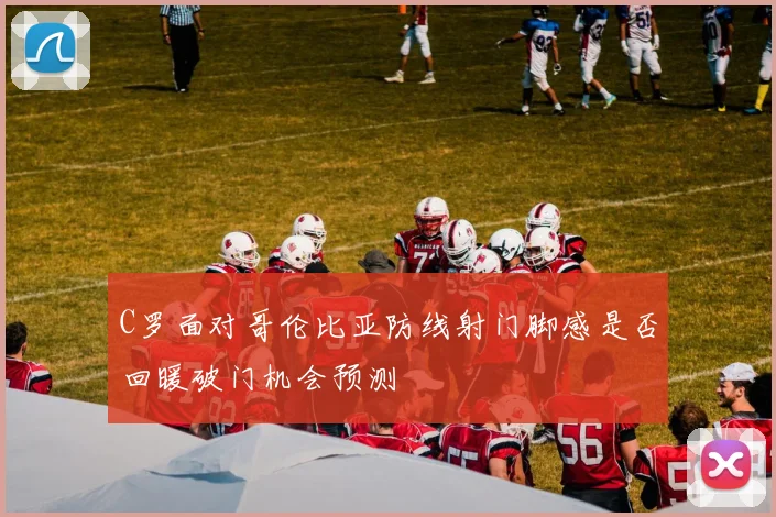 C罗面对哥伦比亚防线射门脚感是否回暖破门机会预测