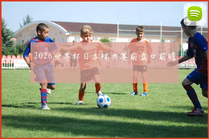 2026世界杯日本瑞典赛前盘口前瞻