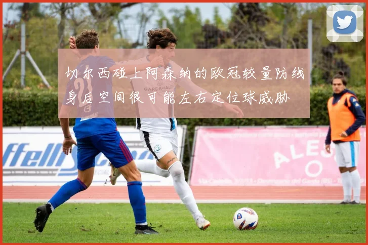 切尔西碰上阿森纳的欧冠较量防线身后空间很可能左右定位球威胁