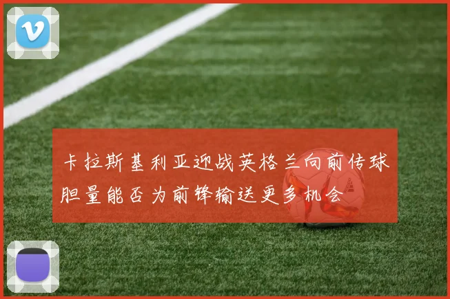 卡拉斯基利亚迎战英格兰向前传球胆量能否为前锋输送更多机会