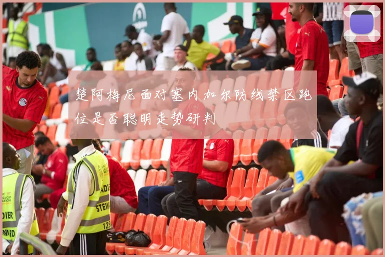 楚阿梅尼面对塞内加尔防线禁区跑位是否聪明走势研判